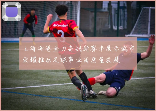 上海海港全力备战新赛季展示城市荣耀推动足球事业高质量发展