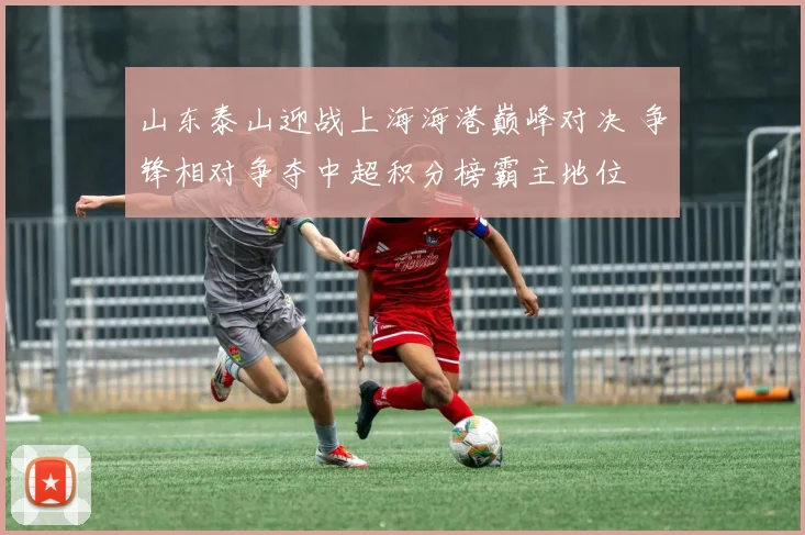 山东泰山迎战上海海港巅峰对决 争锋相对争夺中超积分榜霸主地位
