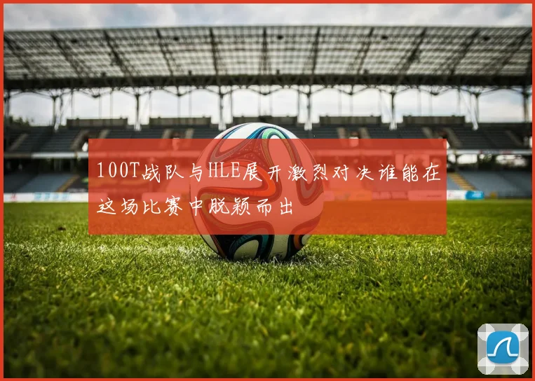 100T战队与HLE展开激烈对决谁能在这场比赛中脱颖而出