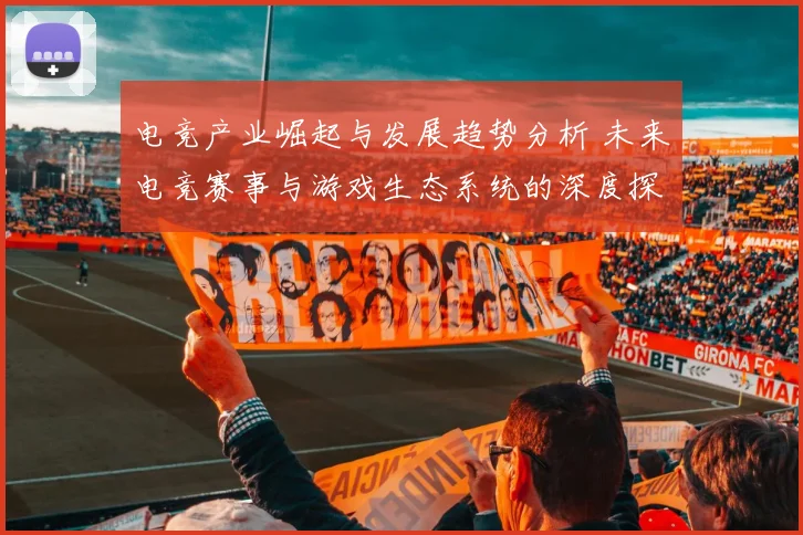 电竞产业崛起与发展趋势分析 未来电竞赛事与游戏生态系统的深度探讨