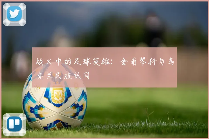 战火中的足球英雄：舍甫琴科与乌克兰民族认同