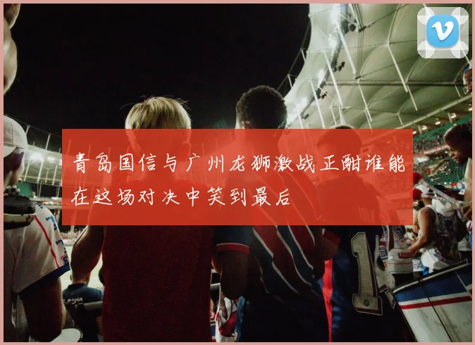 青岛国信与广州龙狮激战正酣谁能在这场对决中笑到最后
