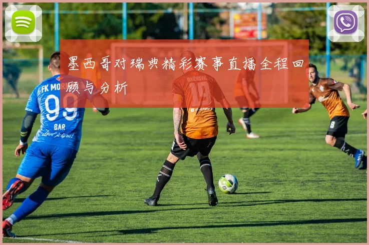 墨西哥对瑞典精彩赛事直播全程回顾与分析