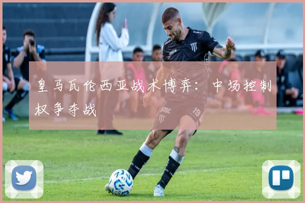 皇马瓦伦西亚战术博弈：中场控制权争夺战