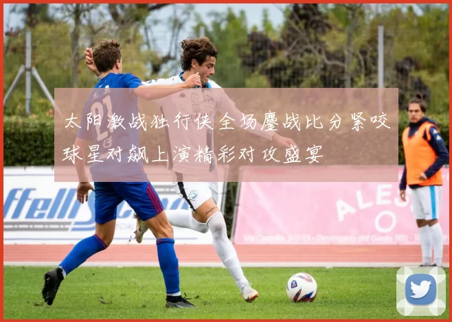 太阳激战独行侠全场鏖战比分紧咬球星对飙上演精彩对攻盛宴