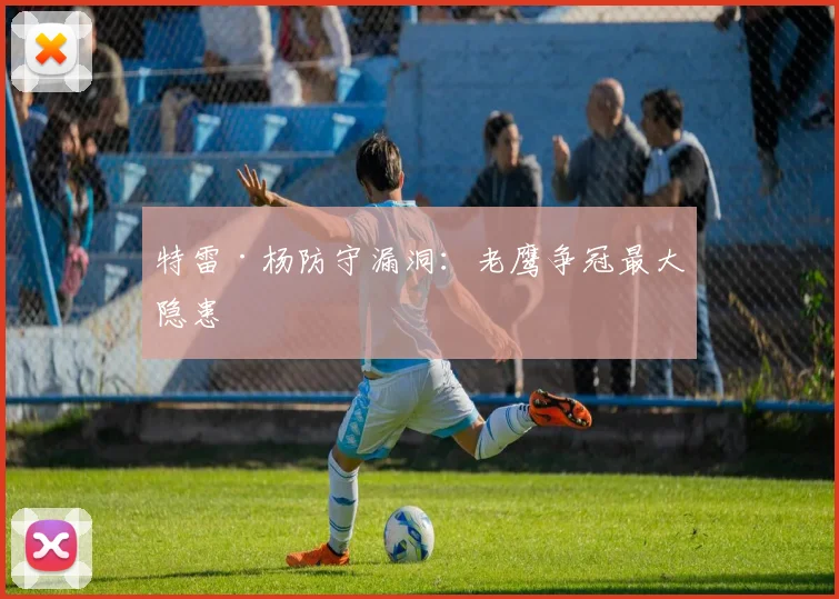 特雷·杨防守漏洞：老鹰争冠最大隐患