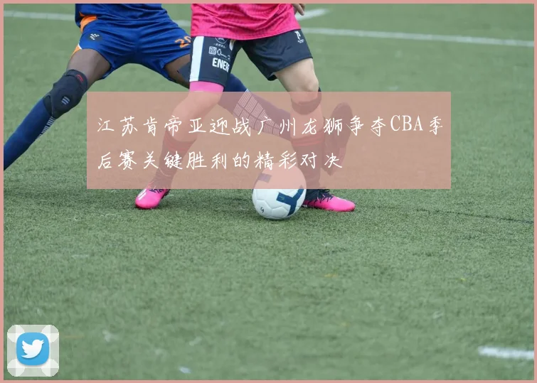 江苏肯帝亚迎战广州龙狮争夺CBA季后赛关键胜利的精彩对决